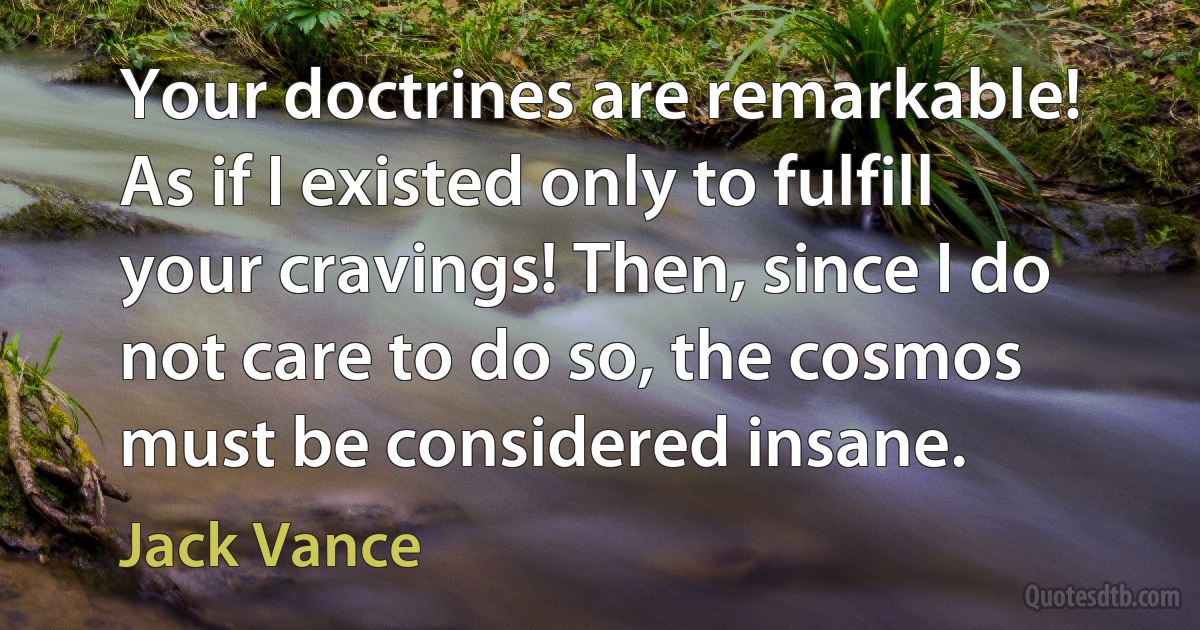 Your doctrines are remarkable! As if I existed only to fulfill your cravings! Then, since I do not care to do so, the cosmos must be considered insane. (Jack Vance)