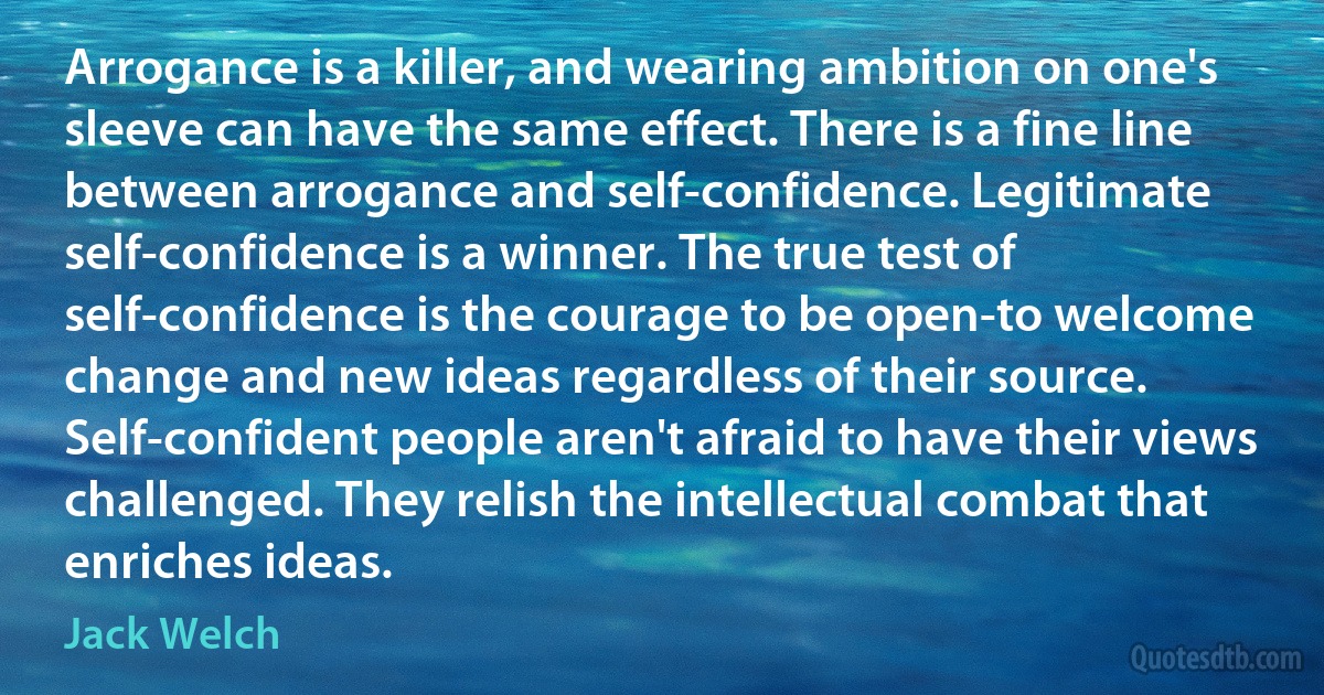 Arrogance is a killer, and wearing ambition on one's sleeve can have the same effect. There is a fine line between arrogance and self-confidence. Legitimate self-confidence is a winner. The true test of self-confidence is the courage to be open-to welcome change and new ideas regardless of their source. Self-confident people aren't afraid to have their views challenged. They relish the intellectual combat that enriches ideas. (Jack Welch)