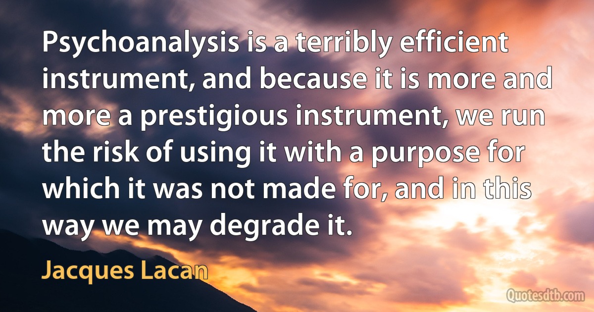 Psychoanalysis is a terribly efficient instrument, and because it is more and more a prestigious instrument, we run the risk of using it with a purpose for which it was not made for, and in this way we may degrade it. (Jacques Lacan)