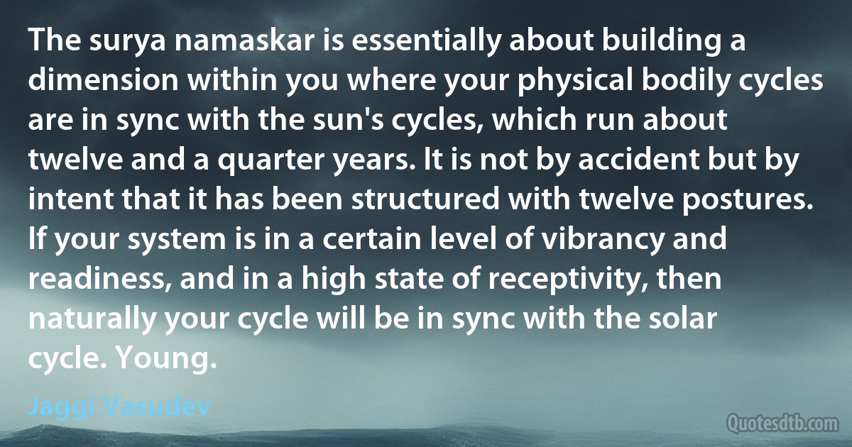 The surya namaskar is essentially about building a dimension within you where your physical bodily cycles are in sync with the sun's cycles, which run about twelve and a quarter years. It is not by accident but by intent that it has been structured with twelve postures. If your system is in a certain level of vibrancy and readiness, and in a high state of receptivity, then naturally your cycle will be in sync with the solar cycle. Young. (Jaggi Vasudev)