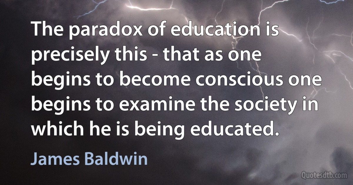 The paradox of education is precisely this - that as one begins to become conscious one begins to examine the society in which he is being educated. (James Baldwin)