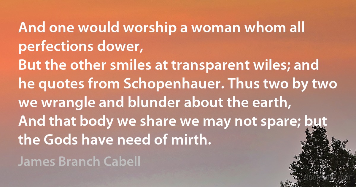 And one would worship a woman whom all perfections dower,
But the other smiles at transparent wiles; and he quotes from Schopenhauer. Thus two by two we wrangle and blunder about the earth,
And that body we share we may not spare; but the Gods have need of mirth. (James Branch Cabell)