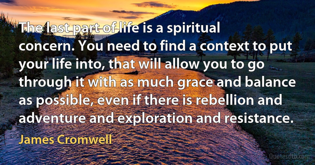 The last part of life is a spiritual concern. You need to find a context to put your life into, that will allow you to go through it with as much grace and balance as possible, even if there is rebellion and adventure and exploration and resistance. (James Cromwell)