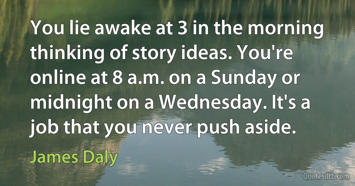 You lie awake at 3 in the morning thinking of story ideas. You're online at 8 a.m. on a Sunday or midnight on a Wednesday. It's a job that you never push aside. (James Daly)