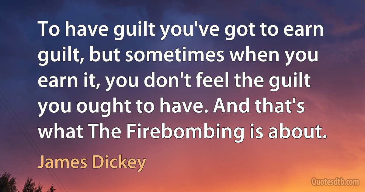 To have guilt you've got to earn guilt, but sometimes when you earn it, you don't feel the guilt you ought to have. And that's what The Firebombing is about. (James Dickey)