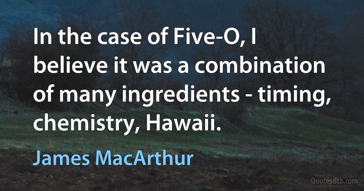 In the case of Five-O, I believe it was a combination of many ingredients - timing, chemistry, Hawaii. (James MacArthur)