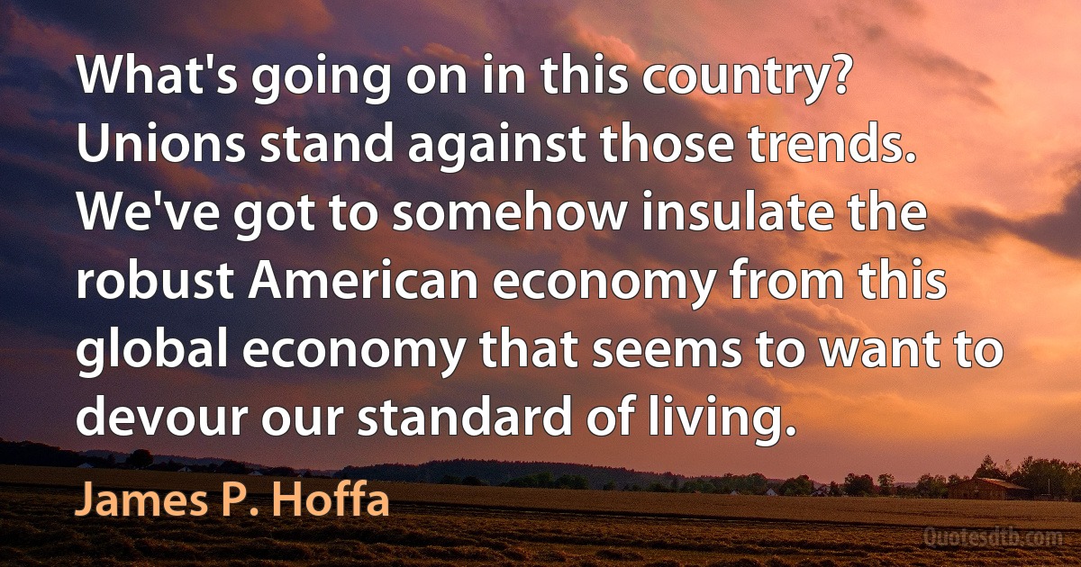 What's going on in this country? Unions stand against those trends. We've got to somehow insulate the robust American economy from this global economy that seems to want to devour our standard of living. (James P. Hoffa)