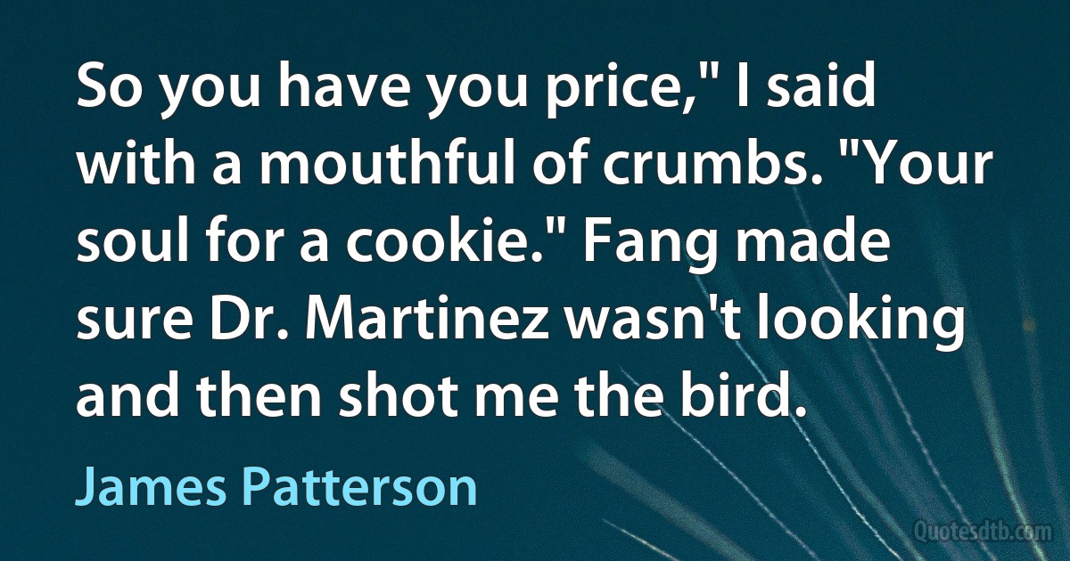 So you have you price," I said with a mouthful of crumbs. "Your soul for a cookie." Fang made sure Dr. Martinez wasn't looking and then shot me the bird. (James Patterson)