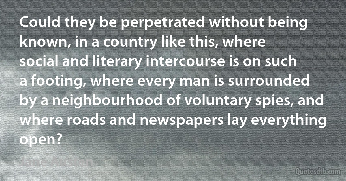 Could they be perpetrated without being known, in a country like this, where social and literary intercourse is on such a footing, where every man is surrounded by a neighbourhood of voluntary spies, and where roads and newspapers lay everything open? (Jane Austen)