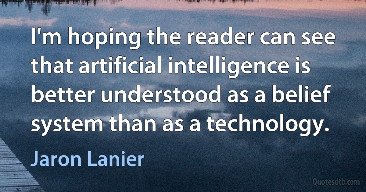 I'm hoping the reader can see that artificial intelligence is better understood as a belief system than as a technology. (Jaron Lanier)