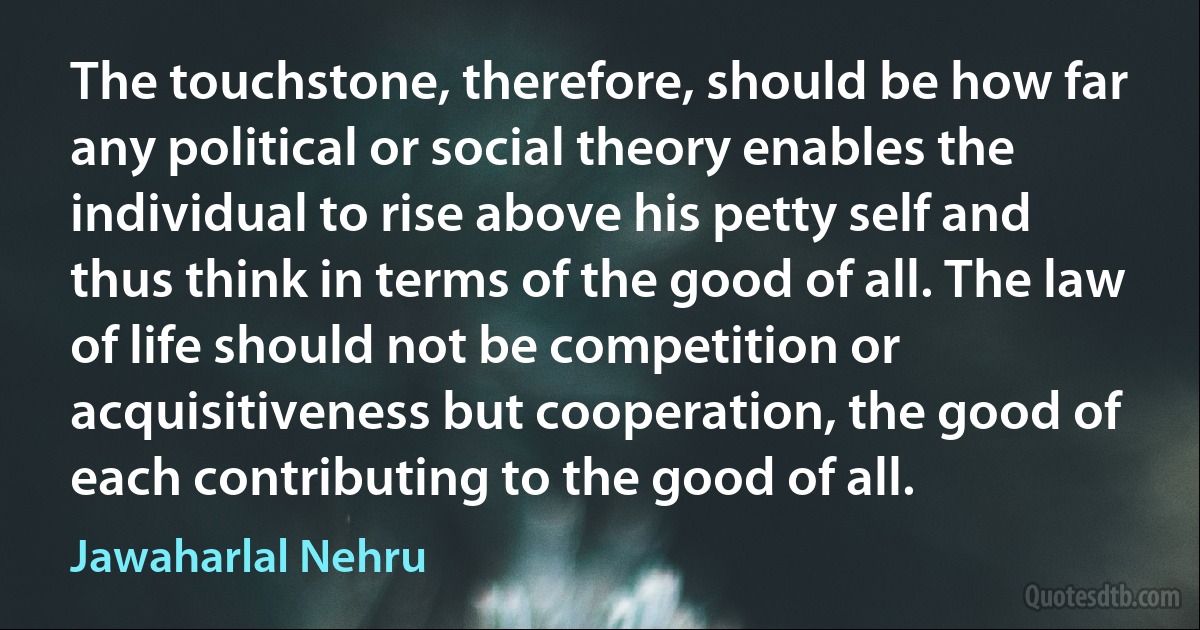 The touchstone, therefore, should be how far any political or social theory enables the individual to rise above his petty self and thus think in terms of the good of all. The law of life should not be competition or acquisitiveness but cooperation, the good of each contributing to the good of all. (Jawaharlal Nehru)