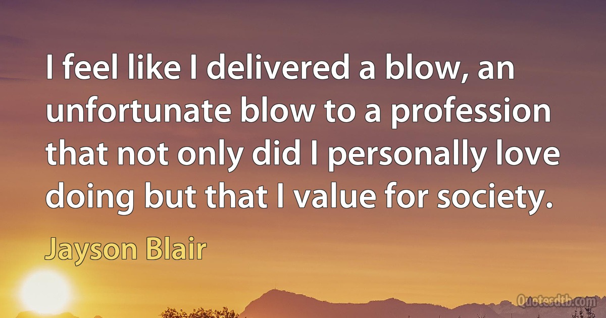 I feel like I delivered a blow, an unfortunate blow to a profession that not only did I personally love doing but that I value for society. (Jayson Blair)