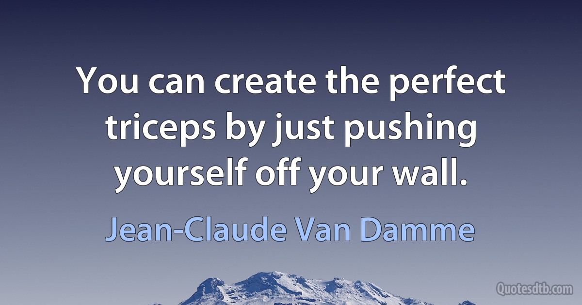 You can create the perfect triceps by just pushing yourself off your wall. (Jean-Claude Van Damme)