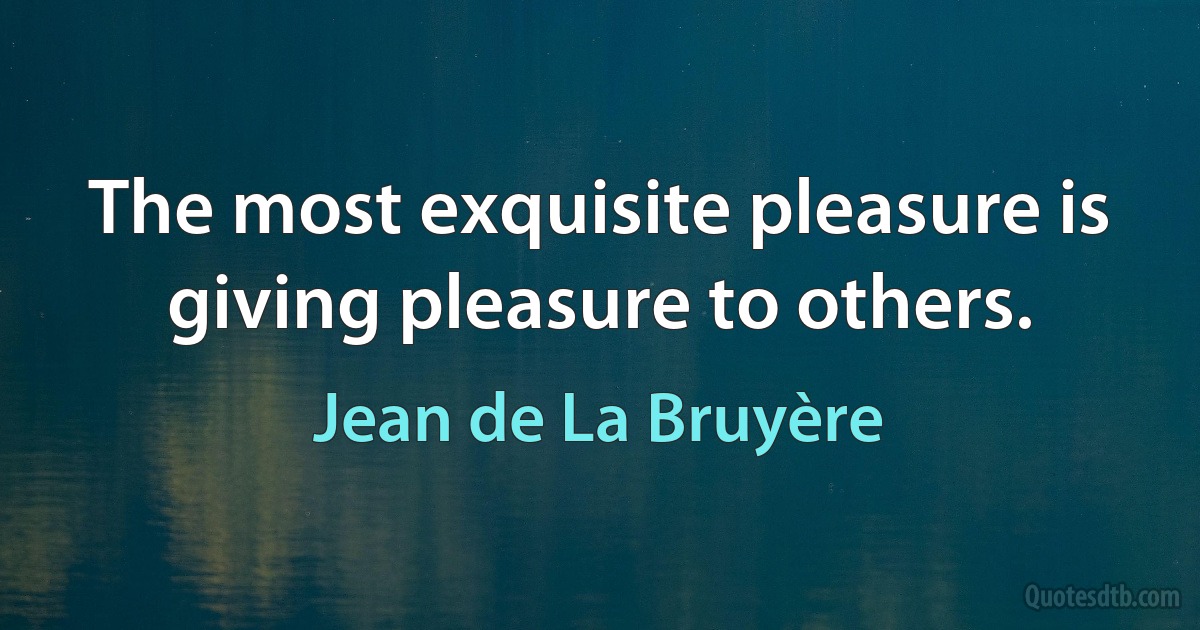 The most exquisite pleasure is giving pleasure to others. (Jean de La Bruyère)