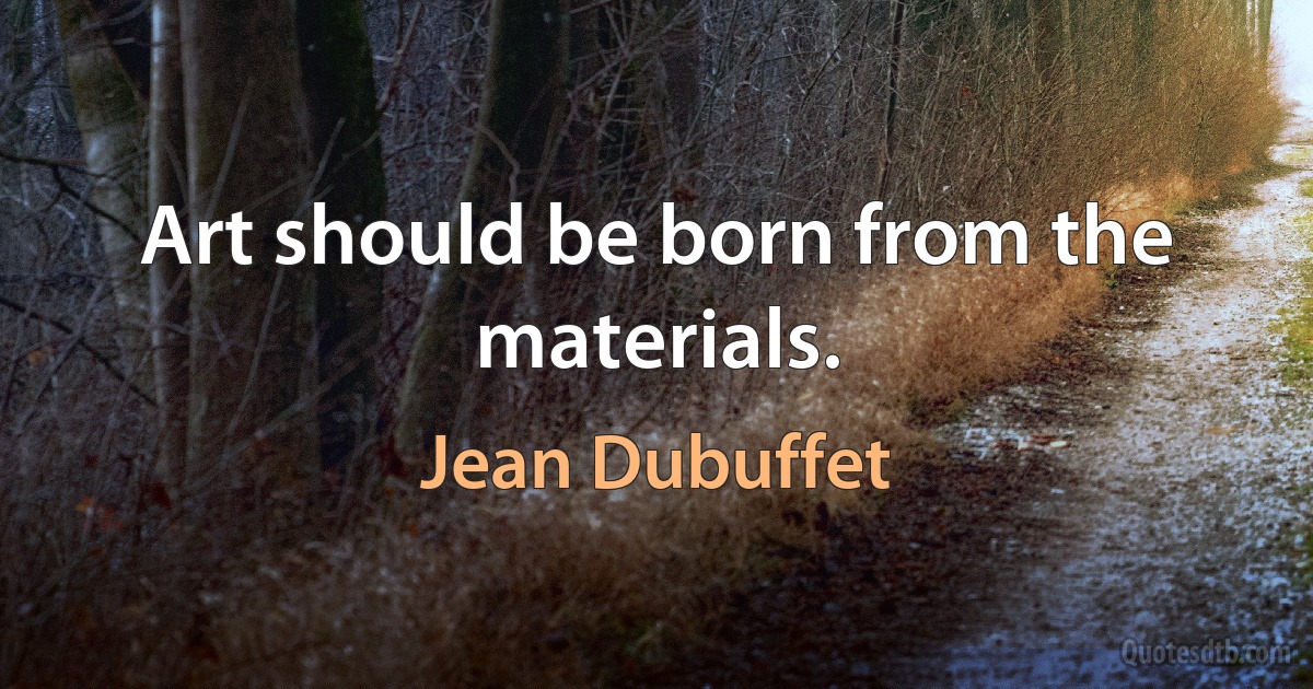 Art should be born from the materials. (Jean Dubuffet)