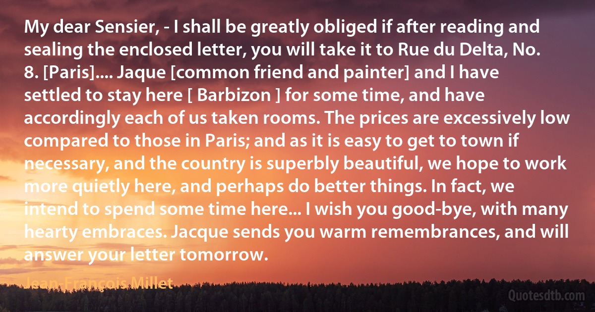 My dear Sensier, - I shall be greatly obliged if after reading and sealing the enclosed letter, you will take it to Rue du Delta, No. 8. [Paris].... Jaque [common friend and painter] and I have settled to stay here [ Barbizon ] for some time, and have accordingly each of us taken rooms. The prices are excessively low compared to those in Paris; and as it is easy to get to town if necessary, and the country is superbly beautiful, we hope to work more quietly here, and perhaps do better things. In fact, we intend to spend some time here... I wish you good-bye, with many hearty embraces. Jacque sends you warm remembrances, and will answer your letter tomorrow. (Jean-François Millet)