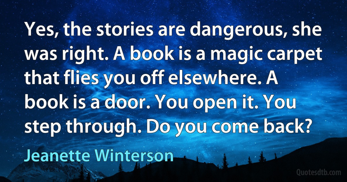 Yes, the stories are dangerous, she was right. A book is a magic carpet that flies you off elsewhere. A book is a door. You open it. You step through. Do you come back? (Jeanette Winterson)