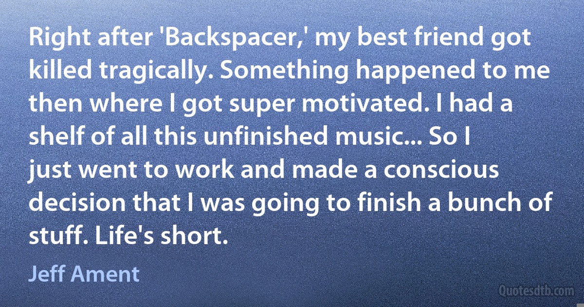 Right after 'Backspacer,' my best friend got killed tragically. Something happened to me then where I got super motivated. I had a shelf of all this unfinished music... So I just went to work and made a conscious decision that I was going to finish a bunch of stuff. Life's short. (Jeff Ament)