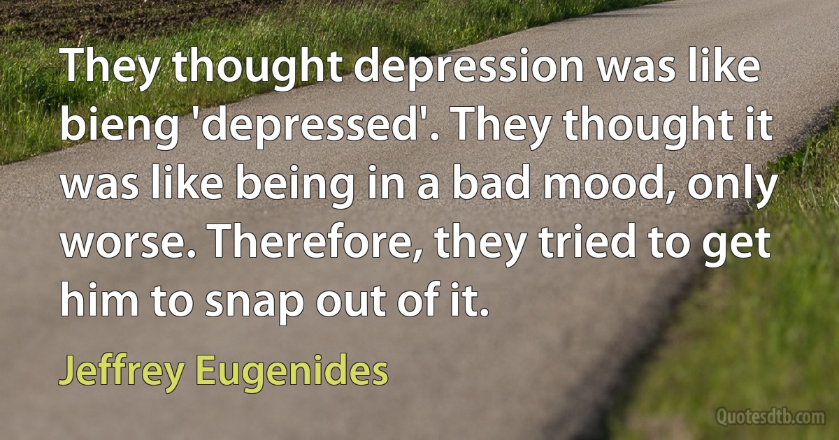 They thought depression was like bieng 'depressed'. They thought it was like being in a bad mood, only worse. Therefore, they tried to get him to snap out of it. (Jeffrey Eugenides)