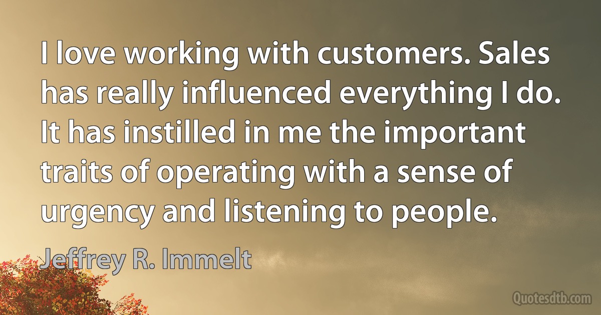 I love working with customers. Sales has really influenced everything I do. It has instilled in me the important traits of operating with a sense of urgency and listening to people. (Jeffrey R. Immelt)