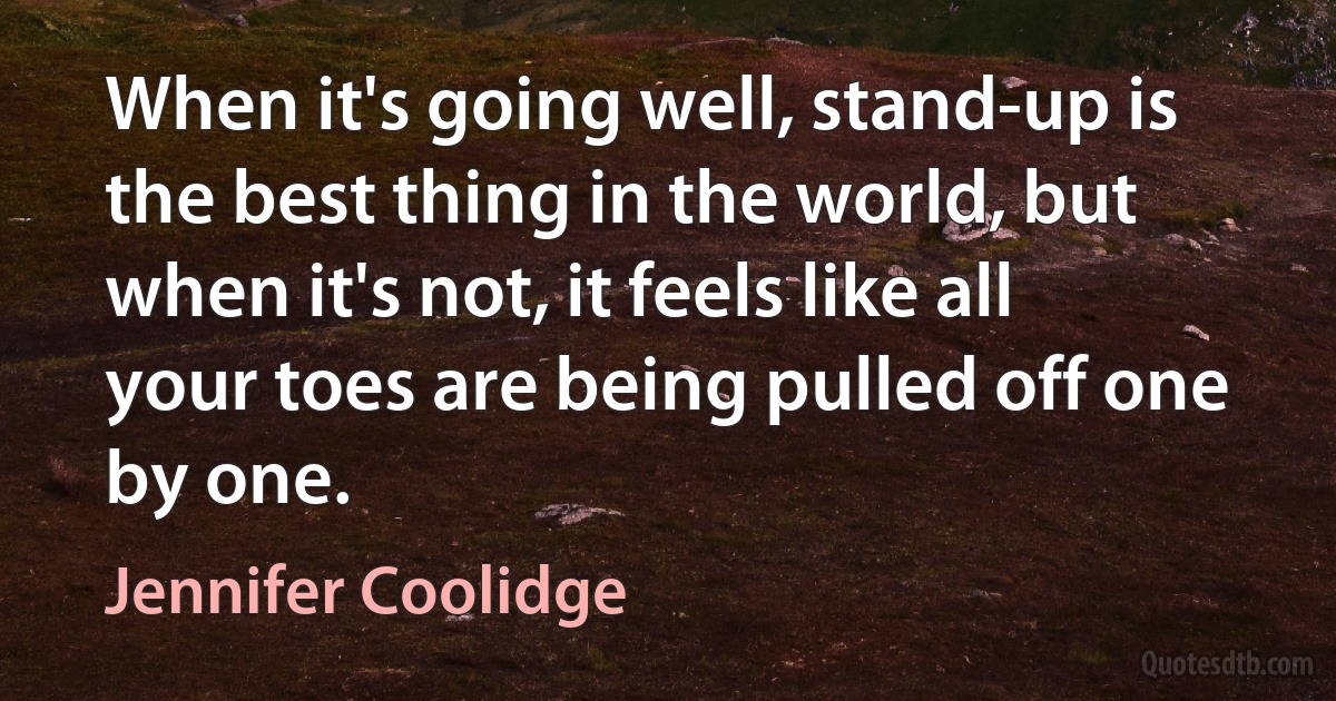 When it's going well, stand-up is the best thing in the world, but when it's not, it feels like all your toes are being pulled off one by one. (Jennifer Coolidge)