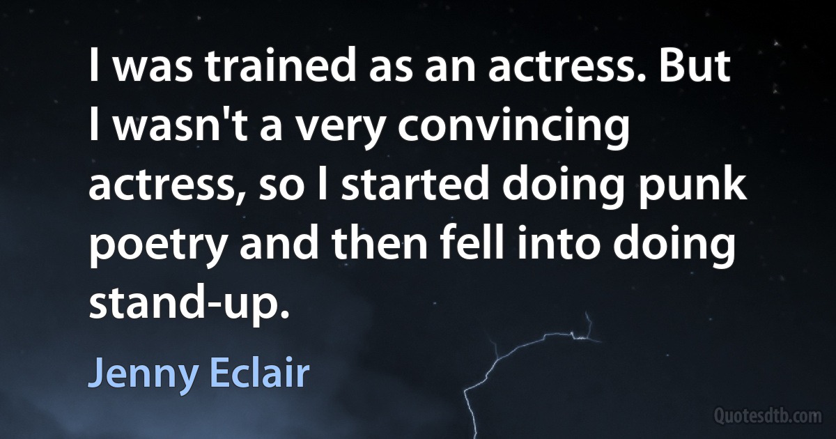 I was trained as an actress. But I wasn't a very convincing actress, so I started doing punk poetry and then fell into doing stand-up. (Jenny Eclair)