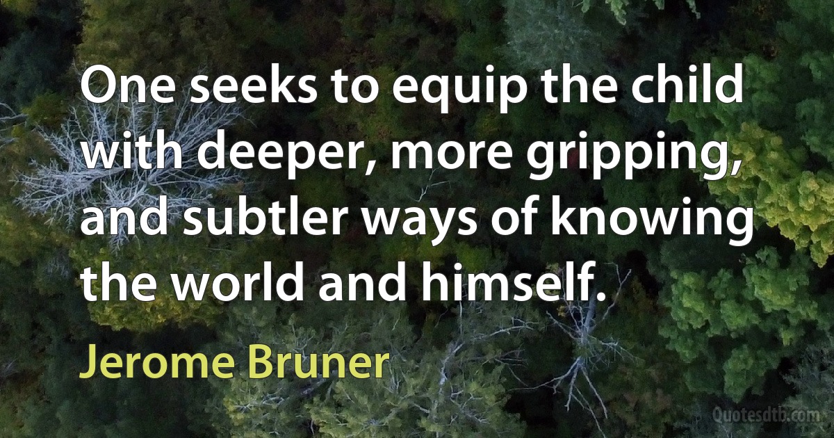 One seeks to equip the child with deeper, more gripping, and subtler ways of knowing the world and himself. (Jerome Bruner)