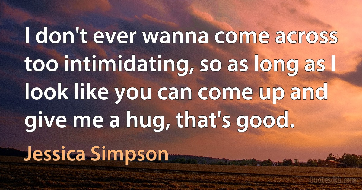 I don't ever wanna come across too intimidating, so as long as I look like you can come up and give me a hug, that's good. (Jessica Simpson)