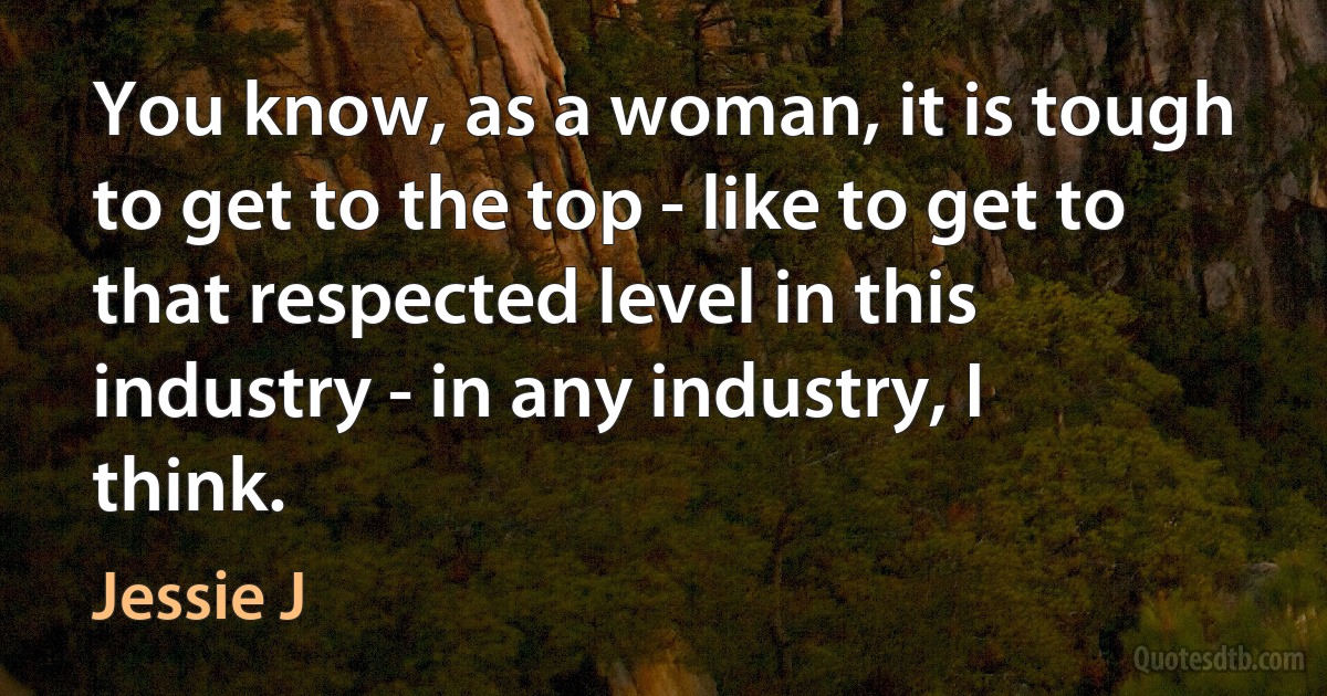 You know, as a woman, it is tough to get to the top - like to get to that respected level in this industry - in any industry, I think. (Jessie J)