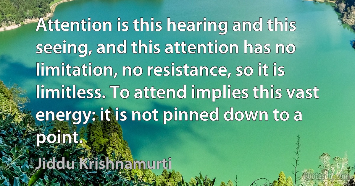 Attention is this hearing and this seeing, and this attention has no limitation, no resistance, so it is limitless. To attend implies this vast energy: it is not pinned down to a point. (Jiddu Krishnamurti)