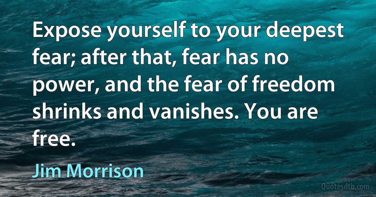 Expose yourself to your deepest fear; after that, fear has no power, and the fear of freedom shrinks and vanishes. You are free. (Jim Morrison)