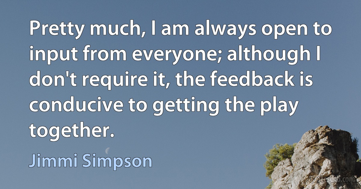 Pretty much, I am always open to input from everyone; although I don't require it, the feedback is conducive to getting the play together. (Jimmi Simpson)