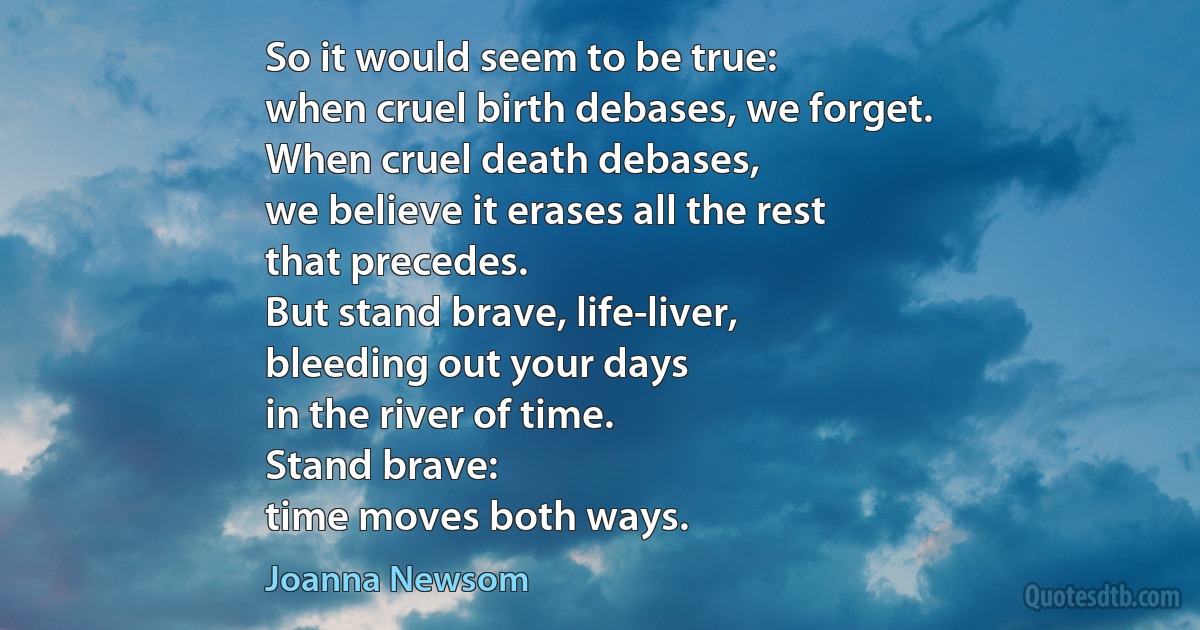 So it would seem to be true:
when cruel birth debases, we forget.
When cruel death debases,
we believe it erases all the rest
that precedes.
But stand brave, life-liver,
bleeding out your days
in the river of time.
Stand brave:
time moves both ways. (Joanna Newsom)