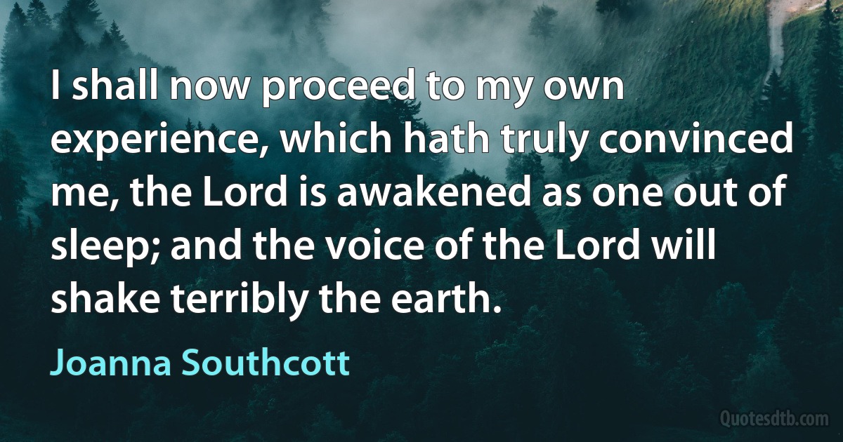 I shall now proceed to my own experience, which hath truly convinced me, the Lord is awakened as one out of sleep; and the voice of the Lord will shake terribly the earth. (Joanna Southcott)