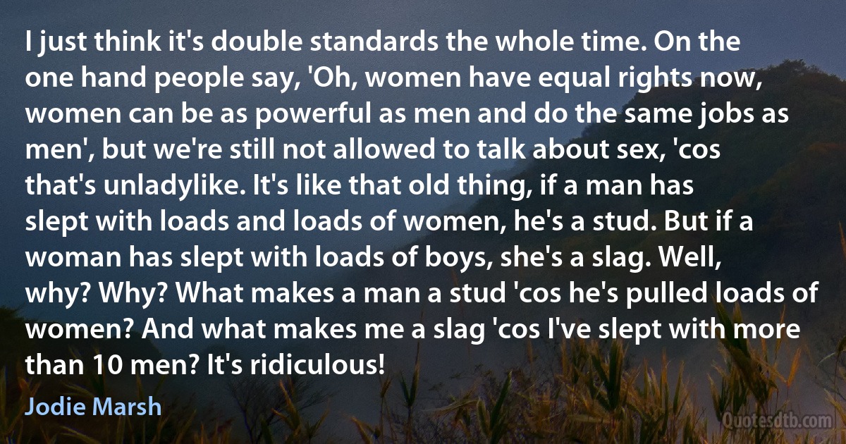 I just think it's double standards the whole time. On the one hand people say, 'Oh, women have equal rights now, women can be as powerful as men and do the same jobs as men', but we're still not allowed to talk about sex, 'cos that's unladylike. It's like that old thing, if a man has slept with loads and loads of women, he's a stud. But if a woman has slept with loads of boys, she's a slag. Well, why? Why? What makes a man a stud 'cos he's pulled loads of women? And what makes me a slag 'cos I've slept with more than 10 men? It's ridiculous! (Jodie Marsh)