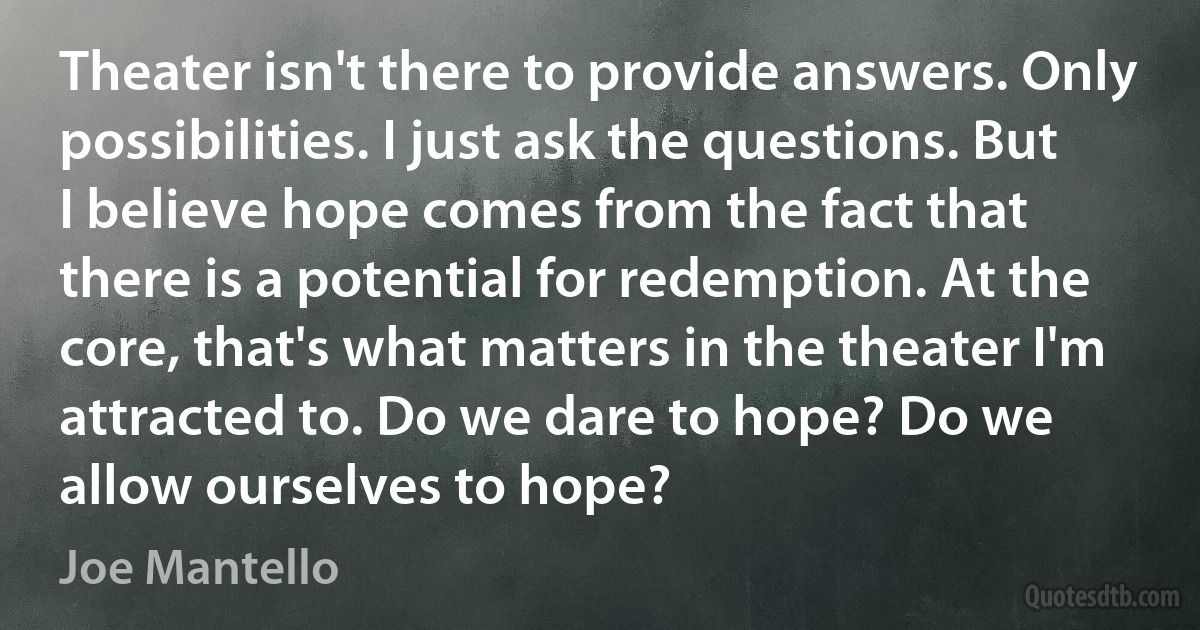 Theater isn't there to provide answers. Only possibilities. I just ask the questions. But I believe hope comes from the fact that there is a potential for redemption. At the core, that's what matters in the theater I'm attracted to. Do we dare to hope? Do we allow ourselves to hope? (Joe Mantello)