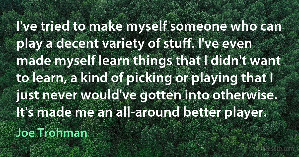 I've tried to make myself someone who can play a decent variety of stuff. I've even made myself learn things that I didn't want to learn, a kind of picking or playing that I just never would've gotten into otherwise. It's made me an all-around better player. (Joe Trohman)