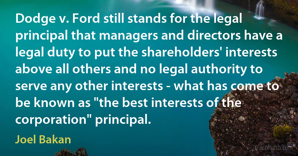 Dodge v. Ford still stands for the legal principal that managers and directors have a legal duty to put the shareholders' interests above all others and no legal authority to serve any other interests - what has come to be known as "the best interests of the corporation" principal. (Joel Bakan)