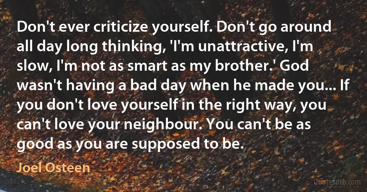 Don't ever criticize yourself. Don't go around all day long thinking, 'I'm unattractive, I'm slow, I'm not as smart as my brother.' God wasn't having a bad day when he made you... If you don't love yourself in the right way, you can't love your neighbour. You can't be as good as you are supposed to be. (Joel Osteen)