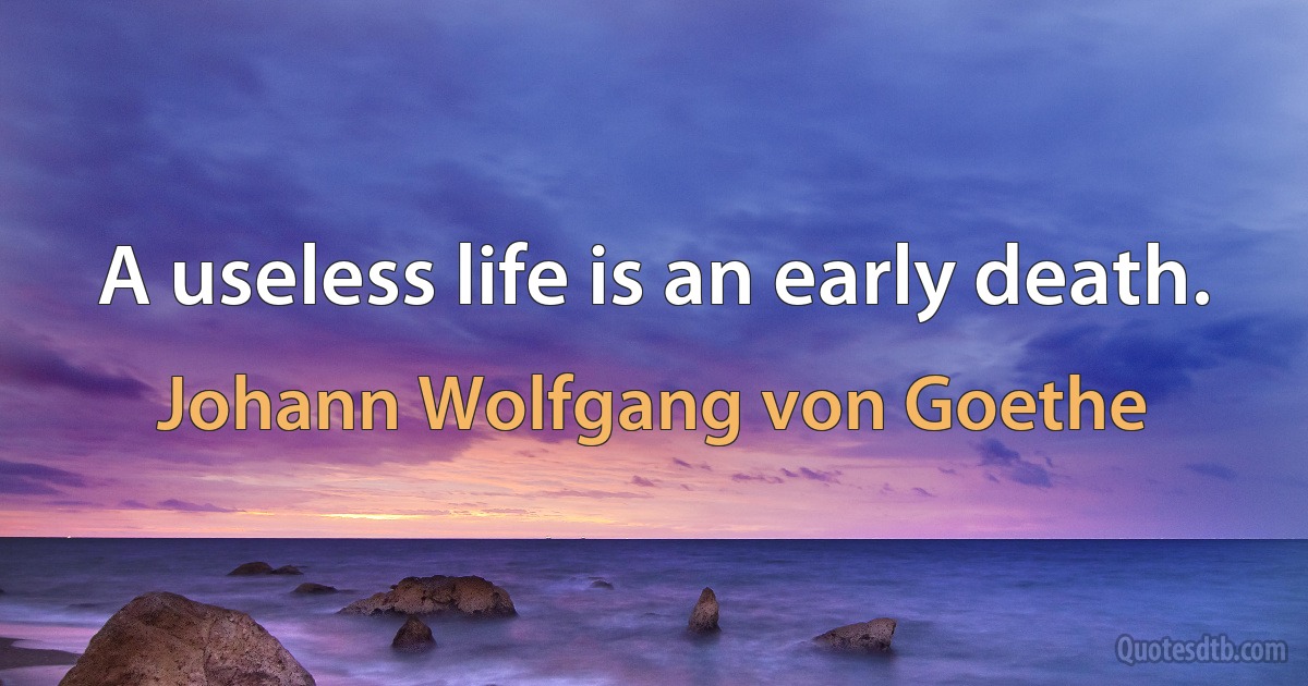 A useless life is an early death. (Johann Wolfgang von Goethe)