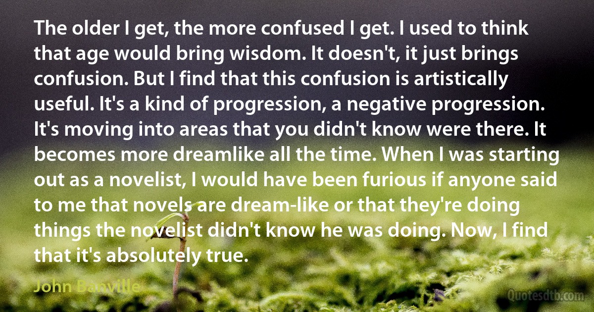 The older I get, the more confused I get. I used to think that age would bring wisdom. It doesn't, it just brings confusion. But I find that this confusion is artistically useful. It's a kind of progression, a negative progression. It's moving into areas that you didn't know were there. It becomes more dreamlike all the time. When I was starting out as a novelist, I would have been furious if anyone said to me that novels are dream-like or that they're doing things the novelist didn't know he was doing. Now, I find that it's absolutely true. (John Banville)