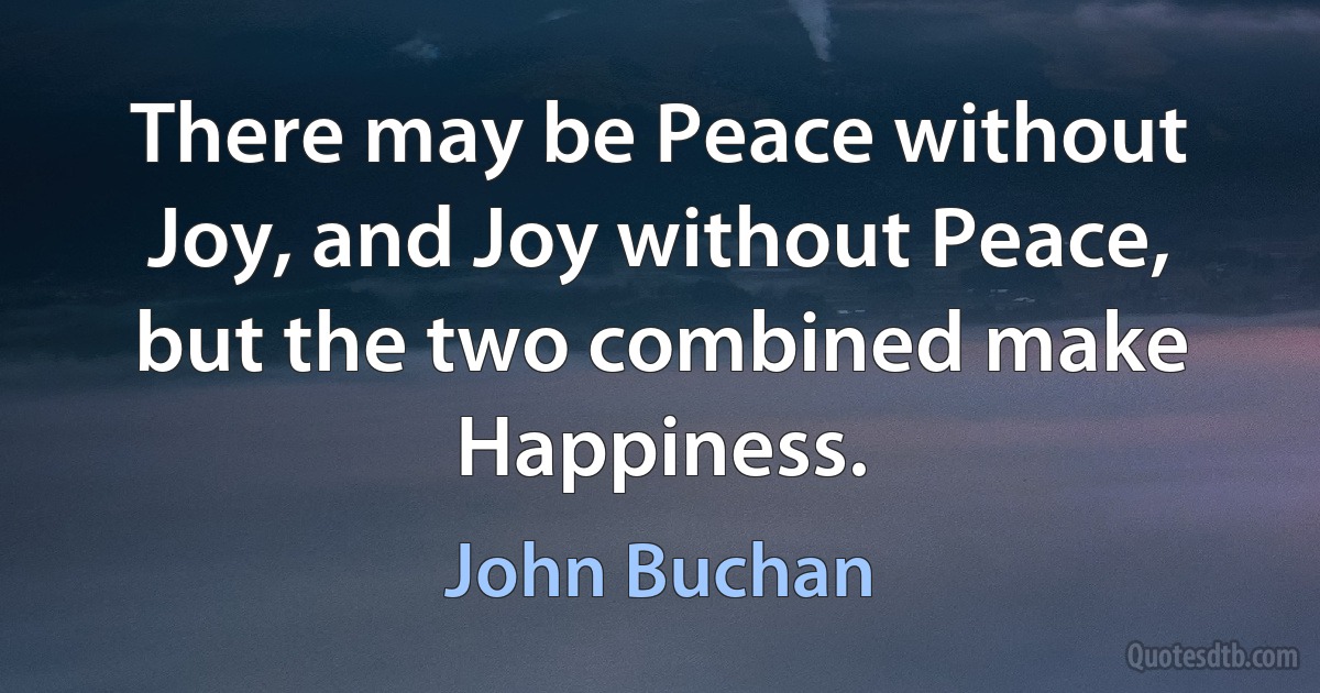 There may be Peace without Joy, and Joy without Peace, but the two combined make Happiness. (John Buchan)