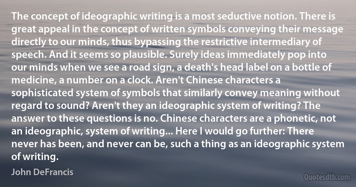 The concept of ideographic writing is a most seductive notion. There is great appeal in the concept of written symbols conveying their message directly to our minds, thus bypassing the restrictive intermediary of speech. And it seems so plausible. Surely ideas immediately pop into our minds when we see a road sign, a death's head label on a bottle of medicine, a number on a clock. Aren't Chinese characters a sophisticated system of symbols that similarly convey meaning without regard to sound? Aren't they an ideographic system of writing? The answer to these questions is no. Chinese characters are a phonetic, not an ideographic, system of writing... Here I would go further: There never has been, and never can be, such a thing as an ideographic system of writing. (John DeFrancis)