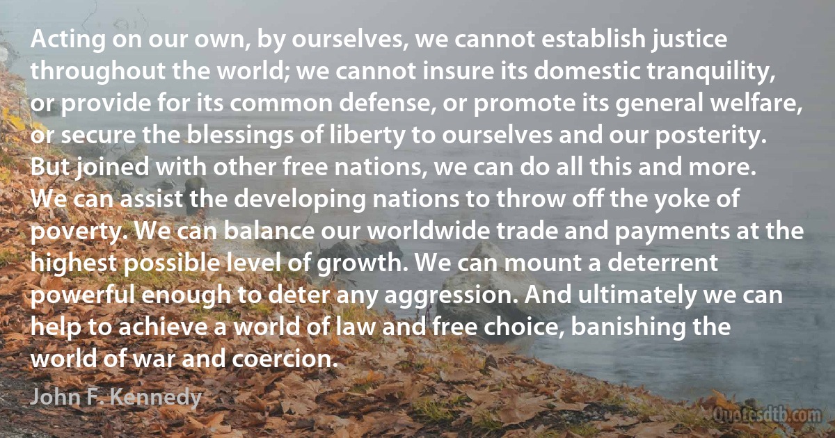 Acting on our own, by ourselves, we cannot establish justice throughout the world; we cannot insure its domestic tranquility, or provide for its common defense, or promote its general welfare, or secure the blessings of liberty to ourselves and our posterity. But joined with other free nations, we can do all this and more. We can assist the developing nations to throw off the yoke of poverty. We can balance our worldwide trade and payments at the highest possible level of growth. We can mount a deterrent powerful enough to deter any aggression. And ultimately we can help to achieve a world of law and free choice, banishing the world of war and coercion. (John F. Kennedy)