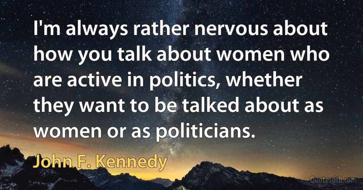 I'm always rather nervous about how you talk about women who are active in politics, whether they want to be talked about as women or as politicians. (John F. Kennedy)