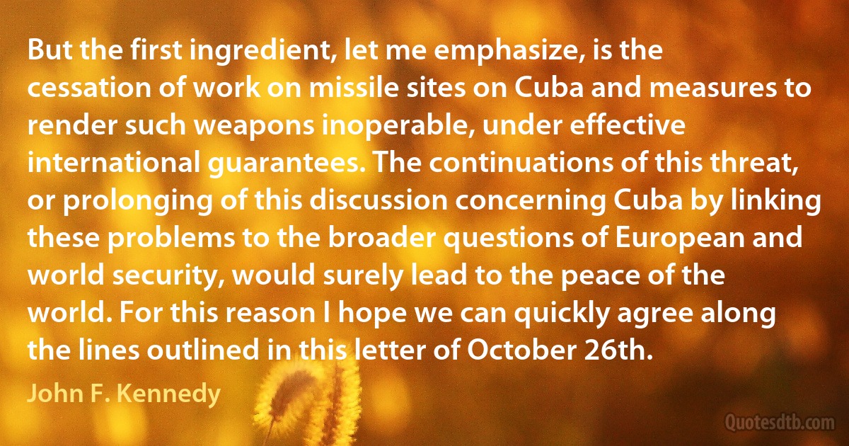 But the first ingredient, let me emphasize, is the cessation of work on missile sites on Cuba and measures to render such weapons inoperable, under effective international guarantees. The continuations of this threat, or prolonging of this discussion concerning Cuba by linking these problems to the broader questions of European and world security, would surely lead to the peace of the world. For this reason I hope we can quickly agree along the lines outlined in this letter of October 26th. (John F. Kennedy)