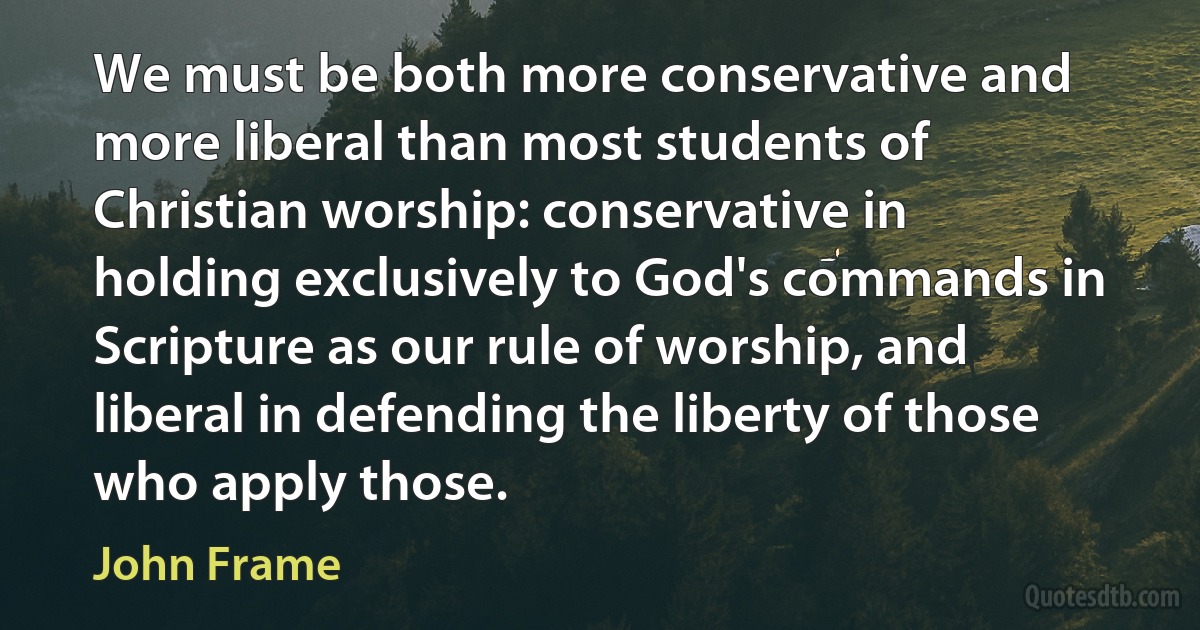 We must be both more conservative and more liberal than most students of Christian worship: conservative in holding exclusively to God's commands in Scripture as our rule of worship, and liberal in defending the liberty of those who apply those. (John Frame)