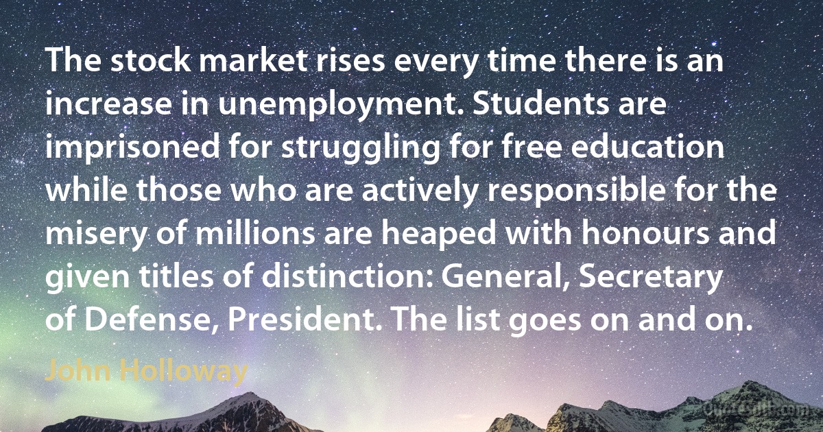 The stock market rises every time there is an increase in unemployment. Students are imprisoned for struggling for free education while those who are actively responsible for the misery of millions are heaped with honours and given titles of distinction: General, Secretary of Defense, President. The list goes on and on. (John Holloway)