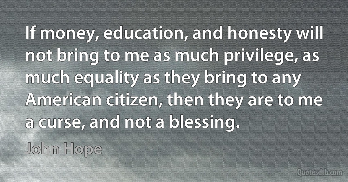 If money, education, and honesty will not bring to me as much privilege, as much equality as they bring to any American citizen, then they are to me a curse, and not a blessing. (John Hope)