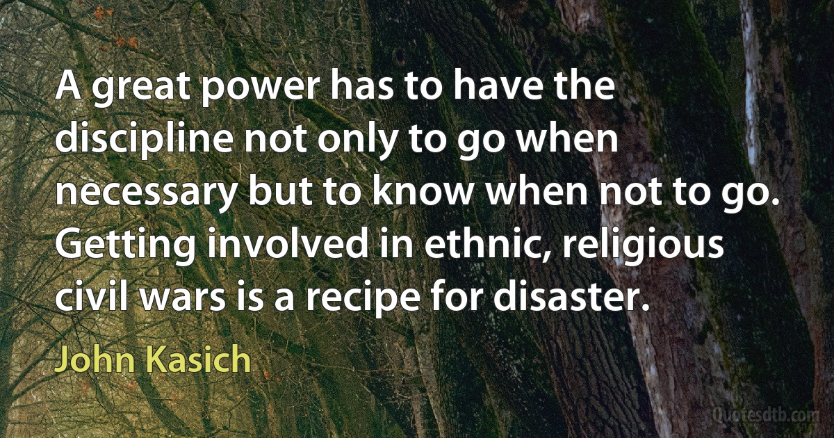 A great power has to have the discipline not only to go when necessary but to know when not to go. Getting involved in ethnic, religious civil wars is a recipe for disaster. (John Kasich)